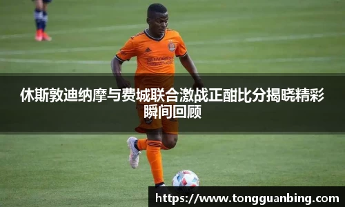 休斯敦迪纳摩与费城联合激战正酣比分揭晓精彩瞬间回顾