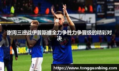 谢周三迎战伊普斯维全力争胜力争晋级的精彩对决