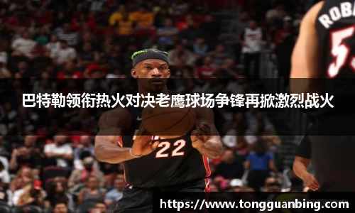 巴特勒领衔热火对决老鹰球场争锋再掀激烈战火